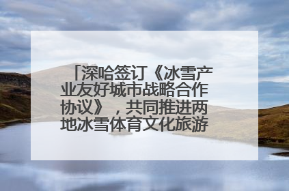 深哈签订《冰雪产业友好城市战略合作协议》，共同推进两地冰雪体育文化旅游高质量发展