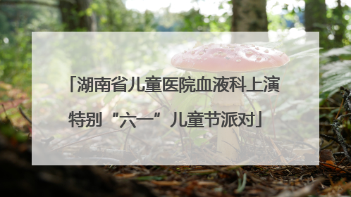 湖南省儿童医院血液科上演特别“六一”儿童节派对