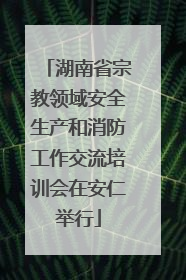 湖南省宗教领域安全生产和消防工作交流培训会在安仁举行