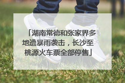 湖南常德和张家界多地遭暴雨袭击，长沙至桃源火车票全部停售