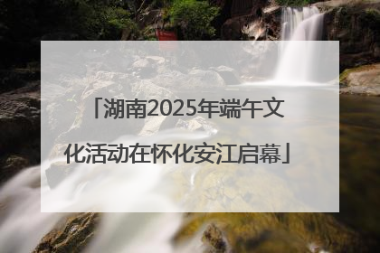 湖南2025年端午文化活动在怀化安江启幕