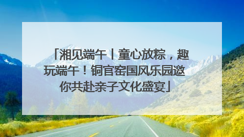 湘见端午丨童心放粽，趣玩端午！铜官窑国风乐园邀你共赴亲子文化盛宴