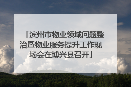 滨州市物业领域问题整治暨物业服务提升工作现场会在博兴县召开