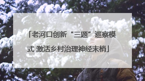 老河口创新“三题”巡察模式 激活乡村治理神经末梢