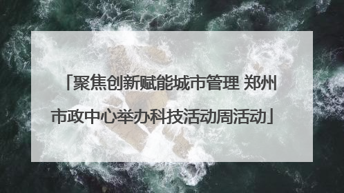 聚焦创新赋能城市管理 郑州市政中心举办科技活动周活动