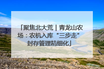 聚焦北大荒｜青龙山农场：农机入库“三步走” 封存管理精细化