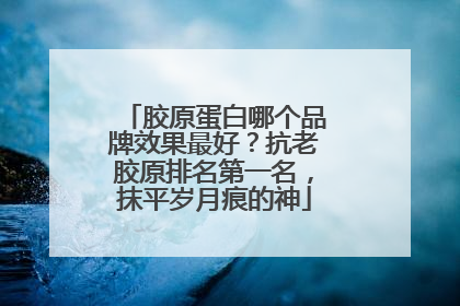 胶原蛋白哪个品牌效果最好？抗老胶原排名第一名，抹平岁月痕的神
