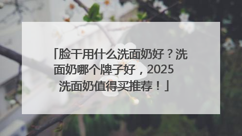 脸干用什么洗面奶好？洗面奶哪个牌子好，2025洗面奶值得买推荐！