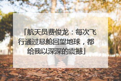 航天员费俊龙：每次飞行通过悬舱回望地球，都给我以深深的震撼