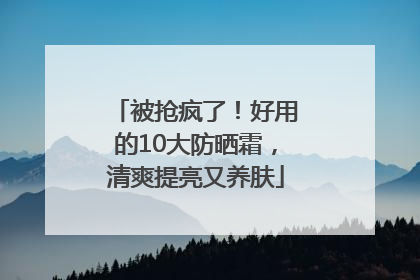 被抢疯了！好用的10大防晒霜，清爽提亮又养肤