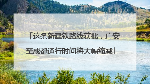 这条新建铁路线获批，广安至成都通行时间将大幅缩减