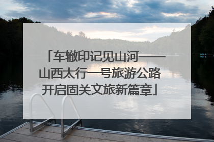 车辙印记见山河——山西太行一号旅游公路开启固关文旅新篇章
