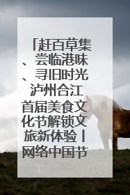 赶百草集、尝临港味、寻旧时光 泸州合江首届美食文化节解锁文旅新体验丨网络中国节·端午