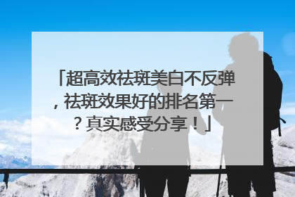 超高效祛斑美白不反弹，祛斑效果好的排名第一？真实感受分享！