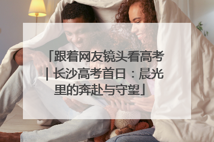 跟着网友镜头看高考｜长沙高考首日：晨光里的奔赴与守望