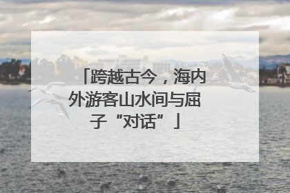 跨越古今，海内外游客山水间与屈子“对话”