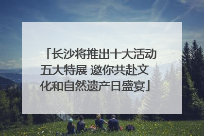 长沙将推出十大活动五大特展 邀你共赴文化和自然遗产日盛宴