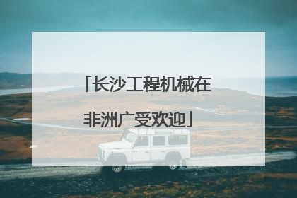 长沙工程机械在非洲广受欢迎