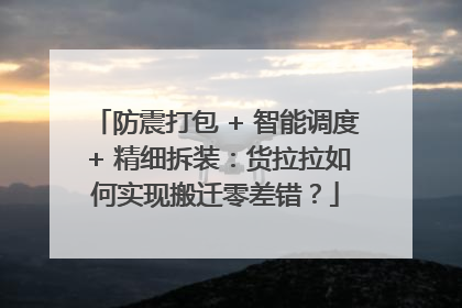防震打包 + 智能调度 + 精细拆装：货拉拉如何实现搬迁零差错？