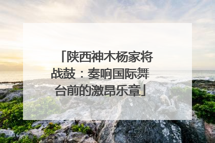 陕西神木杨家将战鼓：奏响国际舞台前的激昂乐章