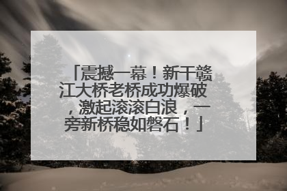 震撼一幕！新干赣江大桥老桥成功爆破，激起滚滚白浪，一旁新桥稳如磐石！