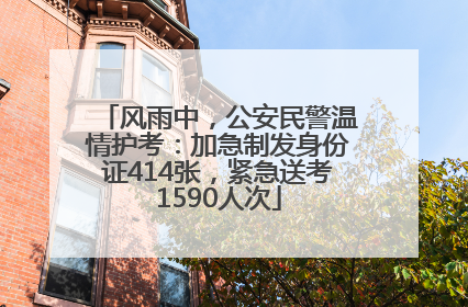 风雨中，公安民警温情护考：加急制发身份证414张，紧急送考1590人次