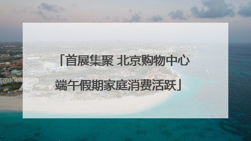 首展集聚 北京购物中心端午假期家庭消费活跃