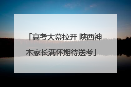 高考大幕拉开 陕西神木家长满怀期待送考
