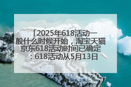 2025年618活动一般什么时候开始，淘宝天猫京东618活动时间已确定：618活动从5月13日开始到6月20日结束