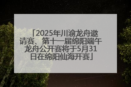 2025年川渝龙舟邀请赛、第十一届绵阳端午龙舟公开赛将于5月31日在绵阳仙海开赛