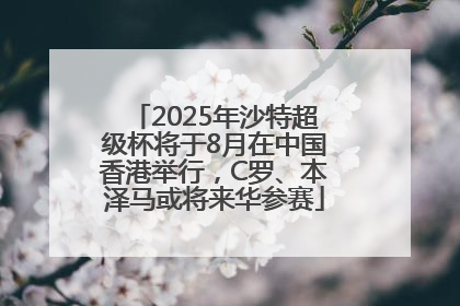 2025年沙特超级杯将于8月在中国香港举行，C罗、本泽马或将来华参赛