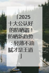 2025十大公认好的防晒霜！防晒新趋势：轻薄不油腻才是王道