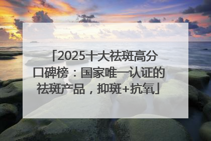 2025十大祛斑高分口碑榜：国家唯一认证的祛斑产品，抑斑+抗氧