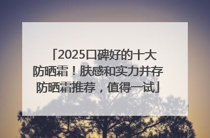 2025口碑好的十大防晒霜！肤感和实力并存防晒霜推荐，值得一试