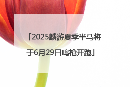 2025麟游夏季半马将于6月29日鸣枪开跑
