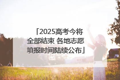 2025高考今将全部结束 各地志愿填报时间陆续公布