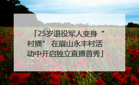 25岁退役军人变身“村播” 在眉山永丰村活动中开启独立直播首秀