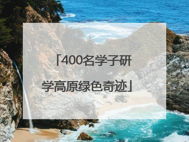 400名学子研学高原绿色奇迹