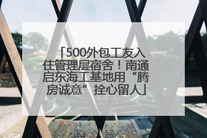 500外包工友入住管理层宿舍！南通启东海工基地用“腾房诚意”拴心留人