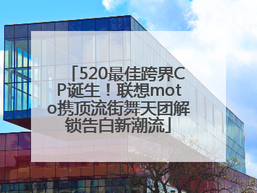 520最佳跨界CP诞生！联想moto携顶流街舞天团解锁告白新潮流