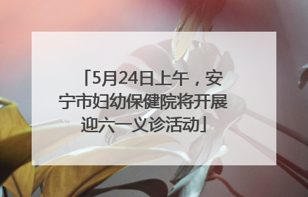 5月24日上午，安宁市妇幼保健院将开展迎六一义诊活动